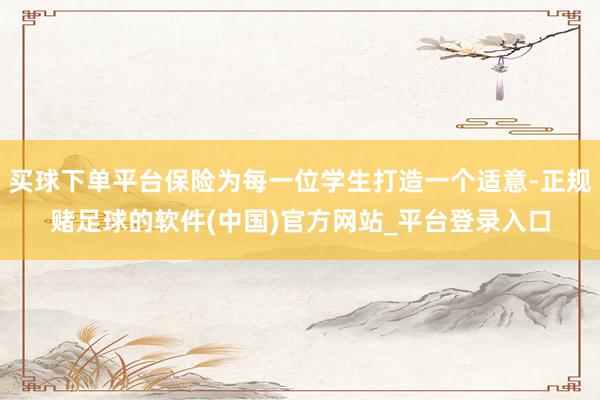 买球下单平台保险为每一位学生打造一个适意-正规赌足球的软件(中国)官方网站_平台登录入口