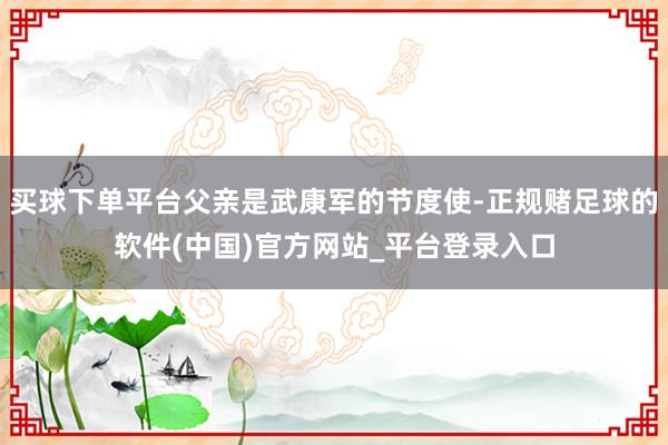 买球下单平台父亲是武康军的节度使-正规赌足球的软件(中国)官方网站_平台登录入口