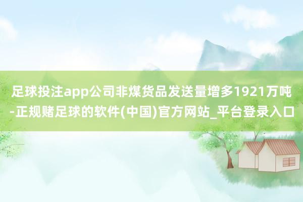 足球投注app公司非煤货品发送量增多1921万吨-正规赌足球的软件(中国)官方网站_平台登录入口