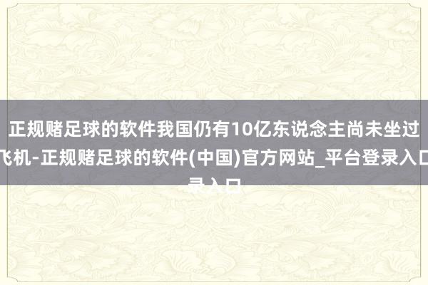 正规赌足球的软件我国仍有10亿东说念主尚未坐过飞机-正规赌足球的软件(中国)官方网站_平台登录入口