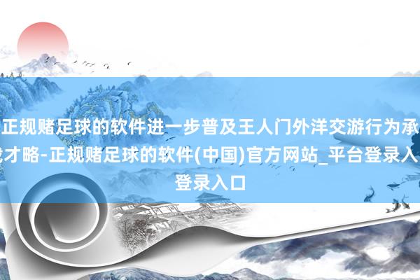 正规赌足球的软件进一步普及王人门外洋交游行为承载才略-正规赌足球的软件(中国)官方网站_平台登录入口