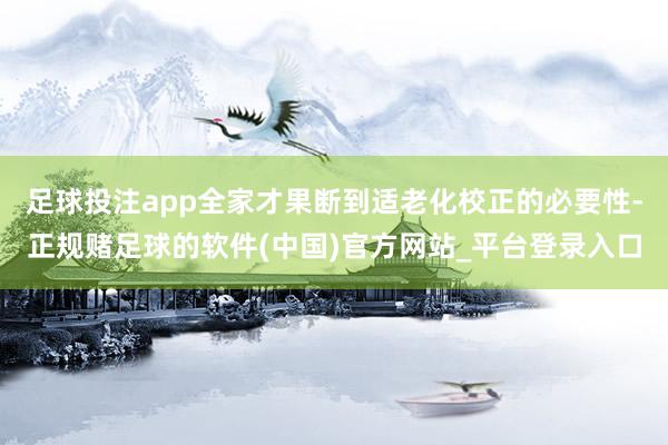 足球投注app全家才果断到适老化校正的必要性-正规赌足球的软件(中国)官方网站_平台登录入口