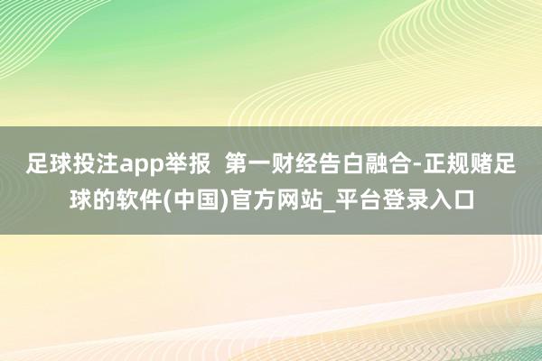 足球投注app举报  第一财经告白融合-正规赌足球的软件(中国)官方网站_平台登录入口