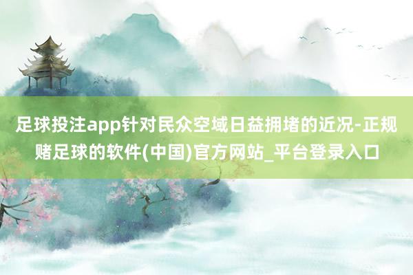 足球投注app针对民众空域日益拥堵的近况-正规赌足球的软件(中国)官方网站_平台登录入口