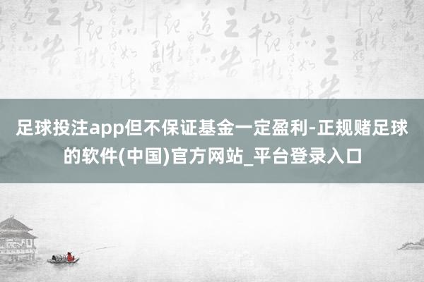 足球投注app但不保证基金一定盈利-正规赌足球的软件(中国)官方网站_平台登录入口