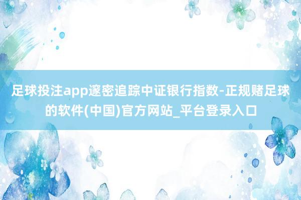 足球投注app邃密追踪中证银行指数-正规赌足球的软件(中国)官方网站_平台登录入口