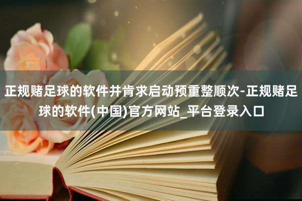 正规赌足球的软件并肯求启动预重整顺次-正规赌足球的软件(中国)官方网站_平台登录入口