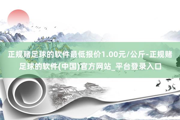 正规赌足球的软件最低报价1.00元/公斤-正规赌足球的软件(中国)官方网站_平台登录入口