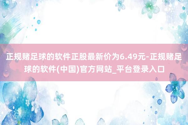 正规赌足球的软件正股最新价为6.49元-正规赌足球的软件(中国)官方网站_平台登录入口