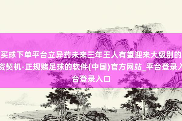 买球下单平台立异药未来三年王人有望迎来大级别的投资契机-正规赌足球的软件(中国)官方网站_平台登录入口