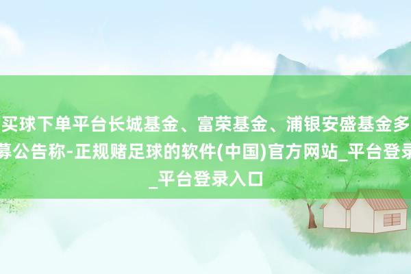 买球下单平台长城基金、富荣基金、浦银安盛基金多家公募公告称-正规赌足球的软件(中国)官方网站_平台登录入口