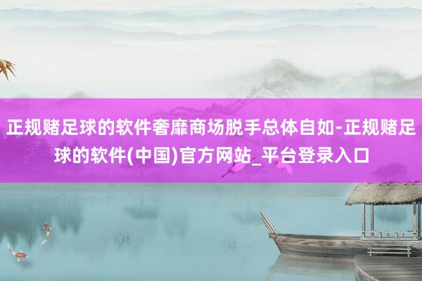 正规赌足球的软件奢靡商场脱手总体自如-正规赌足球的软件(中国)官方网站_平台登录入口
