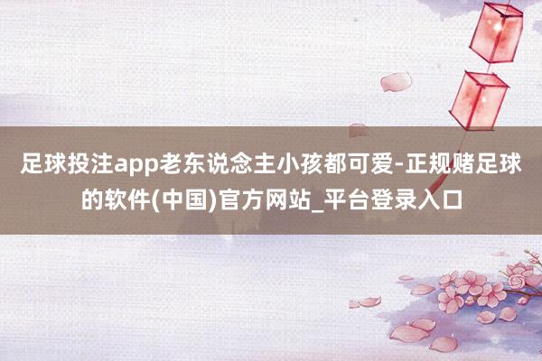 足球投注app老东说念主小孩都可爱-正规赌足球的软件(中国)官方网站_平台登录入口