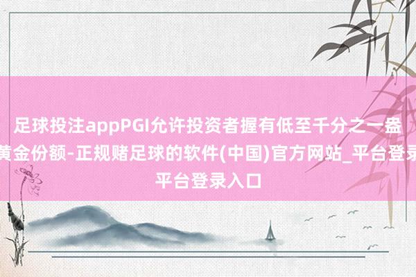 足球投注appPGI允许投资者握有低至千分之一盎司的黄金份额-正规赌足球的软件(中国)官方网站_平台登录入口