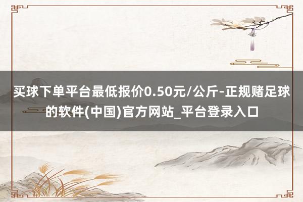 买球下单平台最低报价0.50元/公斤-正规赌足球的软件(中国)官方网站_平台登录入口