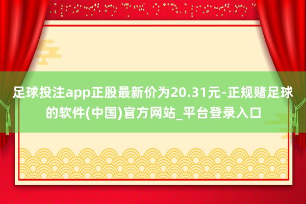 足球投注app正股最新价为20.31元-正规赌足球的软件(中国)官方网站_平台登录入口