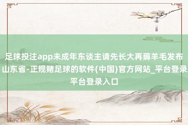 足球投注app未成年东谈主请先长大再薅羊毛发布于：山东省-正规赌足球的软件(中国)官方网站_平台登录入口