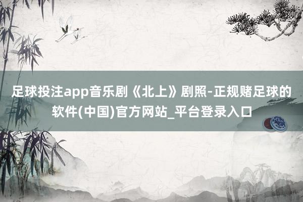 足球投注app　　音乐剧《北上》剧照-正规赌足球的软件(中国)官方网站_平台登录入口