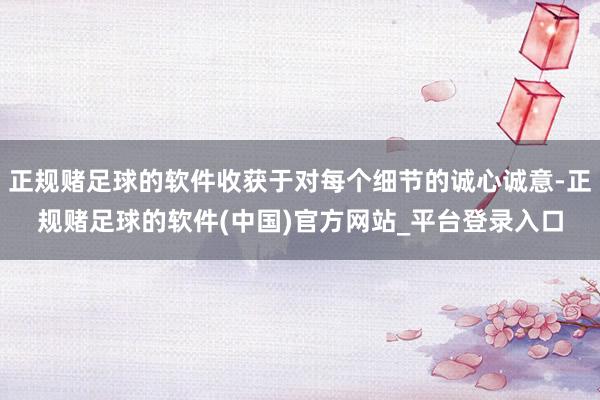 正规赌足球的软件收获于对每个细节的诚心诚意-正规赌足球的软件(中国)官方网站_平台登录入口