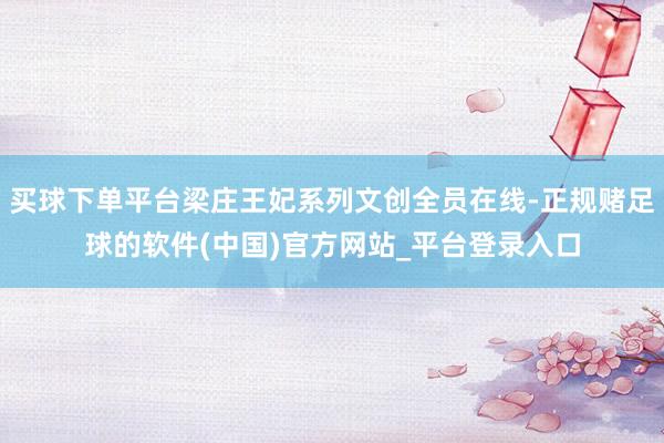 买球下单平台梁庄王妃系列文创全员在线-正规赌足球的软件(中国)官方网站_平台登录入口