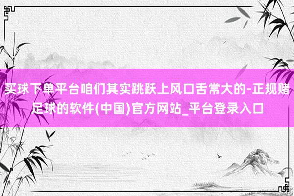 买球下单平台咱们其实跳跃上风口舌常大的-正规赌足球的软件(中国)官方网站_平台登录入口