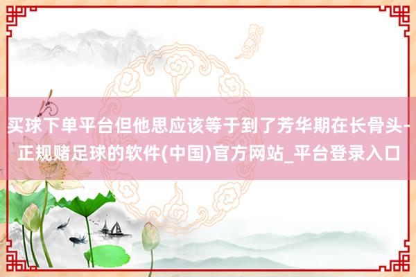 买球下单平台但他思应该等于到了芳华期在长骨头-正规赌足球的软件(中国)官方网站_平台登录入口