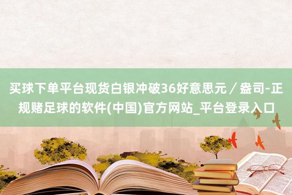 买球下单平台现货白银冲破36好意思元／盎司-正规赌足球的软件(中国)官方网站_平台登录入口