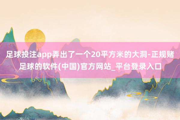 足球投注app弄出了一个20平方米的大洞-正规赌足球的软件(中国)官方网站_平台登录入口
