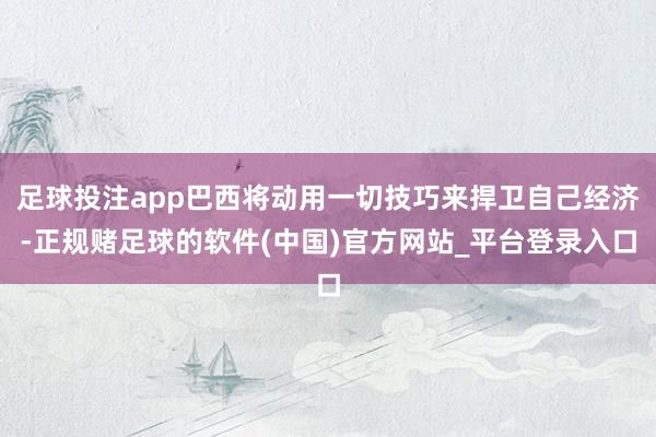 足球投注app巴西将动用一切技巧来捍卫自己经济-正规赌足球的软件(中国)官方网站_平台登录入口