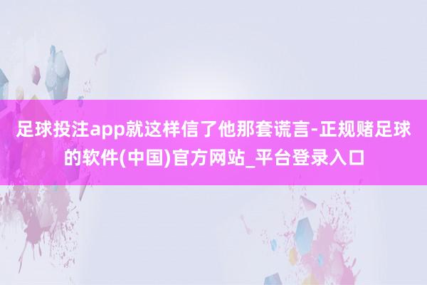 足球投注app就这样信了他那套谎言-正规赌足球的软件(中国)官方网站_平台登录入口