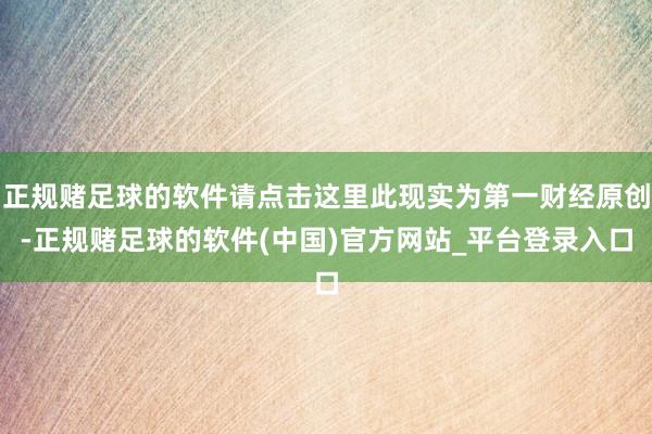 正规赌足球的软件请点击这里此现实为第一财经原创-正规赌足球的软件(中国)官方网站_平台登录入口
