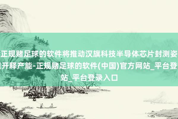 正规赌足球的软件将推动汉旗科技半导体芯片封测姿色加速开释产能-正规赌足球的软件(中国)官方网站_平台登录入口