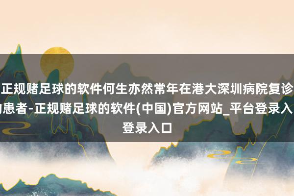 正规赌足球的软件何生亦然常年在港大深圳病院复诊的患者-正规赌足球的软件(中国)官方网站_平台登录入口