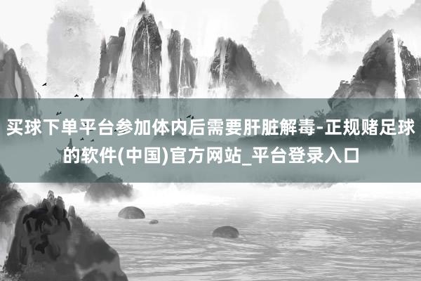 买球下单平台参加体内后需要肝脏解毒-正规赌足球的软件(中国)官方网站_平台登录入口