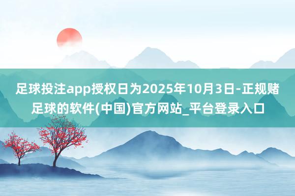足球投注app授权日为2025年10月3日-正规赌足球的软件(中国)官方网站_平台登录入口
