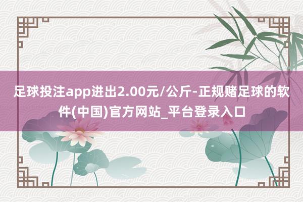 足球投注app进出2.00元/公斤-正规赌足球的软件(中国)官方网站_平台登录入口