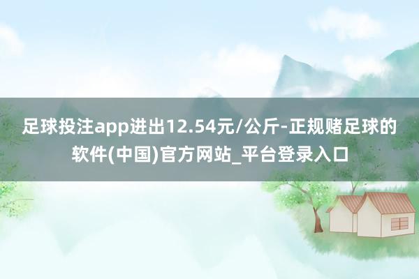 足球投注app进出12.54元/公斤-正规赌足球的软件(中国)官方网站_平台登录入口
