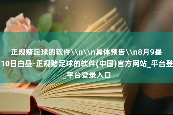 正规赌足球的软件\n\n具体预告\n8月9昼夜间到10日白昼-正规赌足球的软件(中国)官方网站_平台登录入口