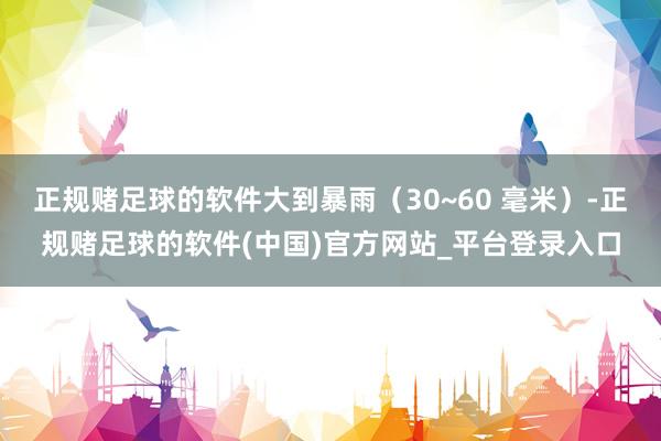 正规赌足球的软件大到暴雨（30~60 毫米）-正规赌足球的软件(中国)官方网站_平台登录入口