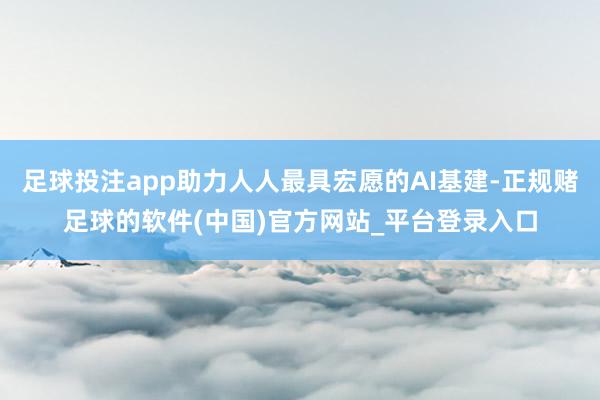足球投注app助力人人最具宏愿的AI基建-正规赌足球的软件(中国)官方网站_平台登录入口