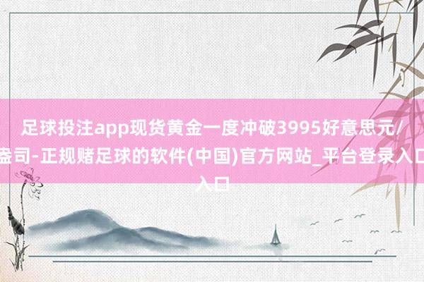 足球投注app现货黄金一度冲破3995好意思元/盎司-正规赌足球的软件(中国)官方网站_平台登录入口