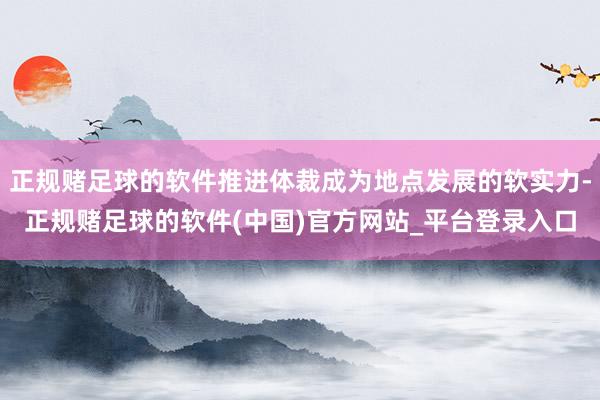 正规赌足球的软件推进体裁成为地点发展的软实力-正规赌足球的软件(中国)官方网站_平台登录入口