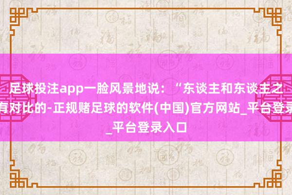 足球投注app一脸风景地说：“东谈主和东谈主之间是有对比的-正规赌足球的软件(中国)官方网站_平台登录入口