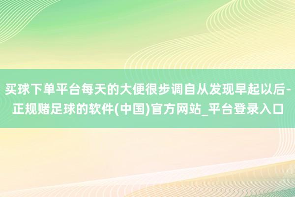 买球下单平台每天的大便很步调自从发现早起以后-正规赌足球的软件(中国)官方网站_平台登录入口