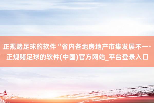 正规赌足球的软件“省内各地房地产市集发展不一-正规赌足球的软件(中国)官方网站_平台登录入口