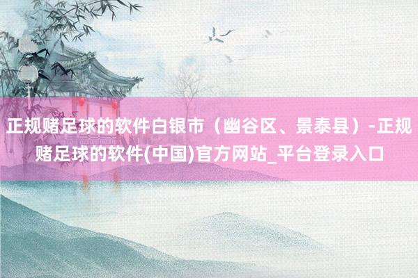 正规赌足球的软件白银市（幽谷区、景泰县）-正规赌足球的软件(中国)官方网站_平台登录入口