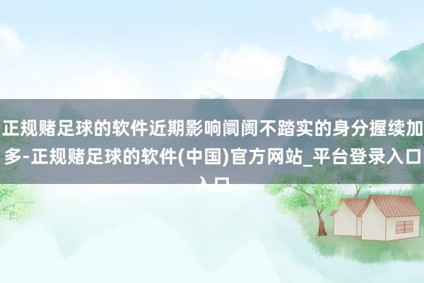 正规赌足球的软件近期影响阛阓不踏实的身分握续加多-正规赌足球的软件(中国)官方网站_平台登录入口