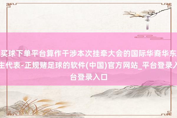 买球下单平台算作干涉本次挂牵大会的国际华裔华东谈主代表-正规赌足球的软件(中国)官方网站_平台登录入口
