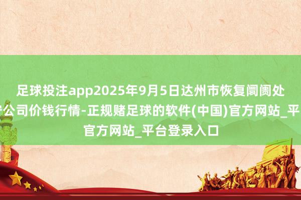 足球投注app2025年9月5日达州市恢复阛阓处罚有限职守公司价钱行情-正规赌足球的软件(中国)官方网站_平台登录入口