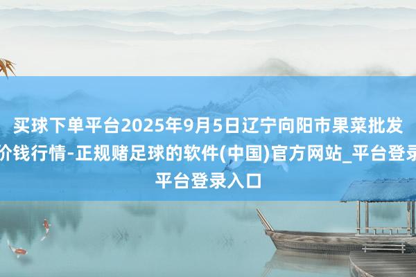买球下单平台2025年9月5日辽宁向阳市果菜批发商场价钱行情-正规赌足球的软件(中国)官方网站_平台登录入口